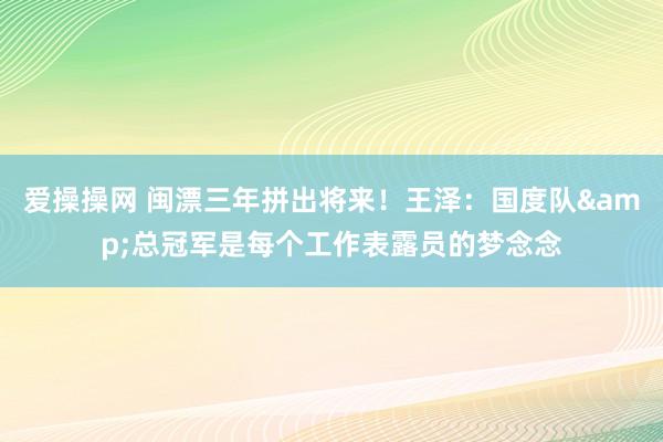 爱操操网 闽漂三年拼出将来！王泽：国度队&总冠军是每个工作表露员的梦念念