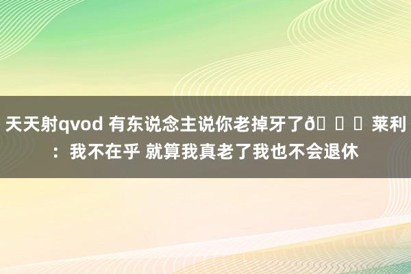 天天射qvod 有东说念主说你老掉牙了👀莱利：我不在乎 就算我真老了我也不会退休