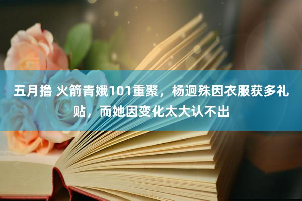 五月撸 火箭青娥101重聚，杨迥殊因衣服获多礼贴，而她因变化太大认不出