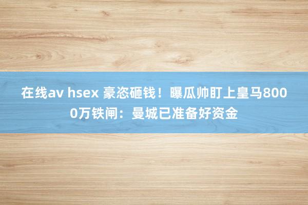 在线av hsex 豪恣砸钱！曝瓜帅盯上皇马8000万铁闸：曼城已准备好资金