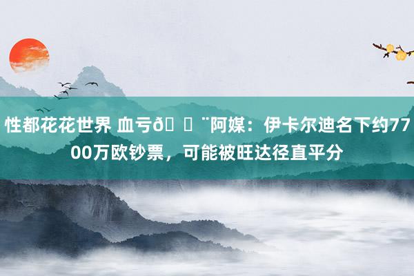 性都花花世界 血亏😨阿媒：伊卡尔迪名下约7700万欧钞票，可能被旺达径直平分