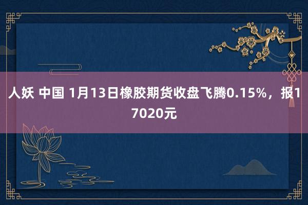 人妖 中国 1月13日橡胶期货收盘飞腾0.15%，报17020元