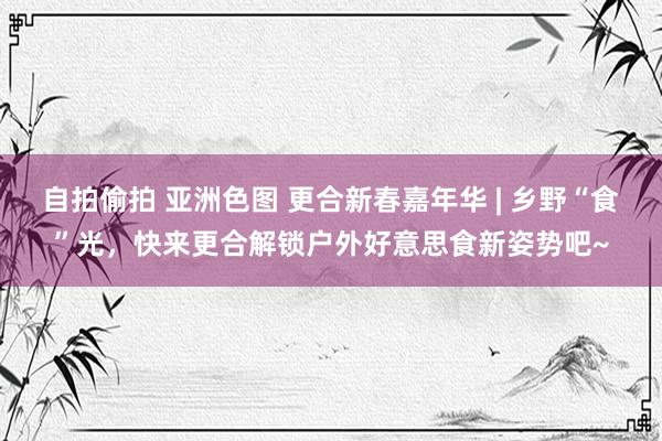 自拍偷拍 亚洲色图 更合新春嘉年华 | 乡野“食”光，快来更合解锁户外好意思食新姿势吧~