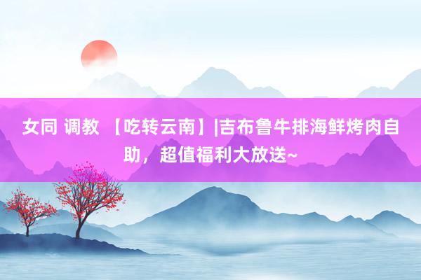 女同 调教 【吃转云南】|吉布鲁牛排海鲜烤肉自助，超值福利大放送~