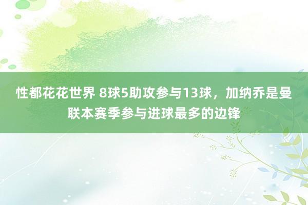 性都花花世界 8球5助攻参与13球，加纳乔是曼联本赛季参与进球最多的边锋