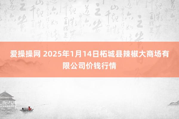 爱操操网 2025年1月14日柘城县辣椒大商场有限公司价钱行情