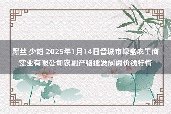 黑丝 少妇 2025年1月14日晋城市绿盛农工商实业有限公司农副产物批发阛阓价钱行情