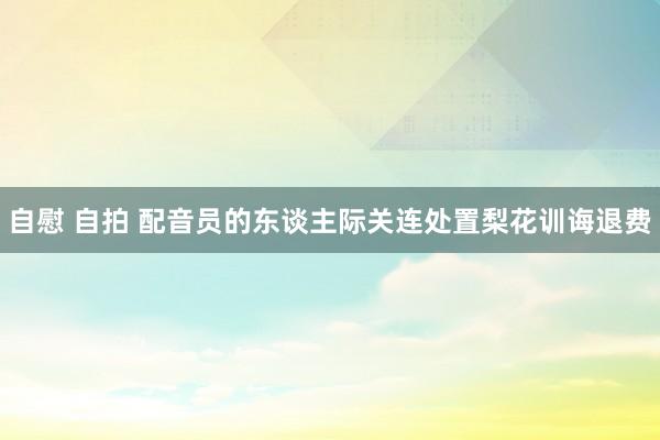 自慰 自拍 配音员的东谈主际关连处置梨花训诲退费