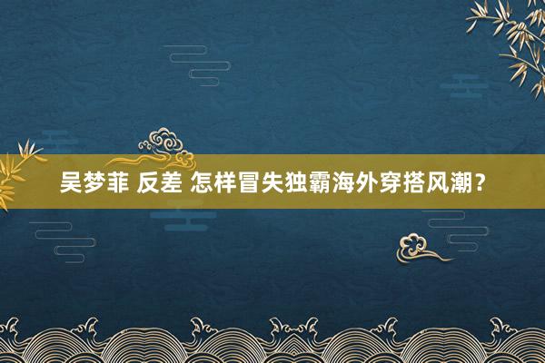 吴梦菲 反差 怎样冒失独霸海外穿搭风潮？