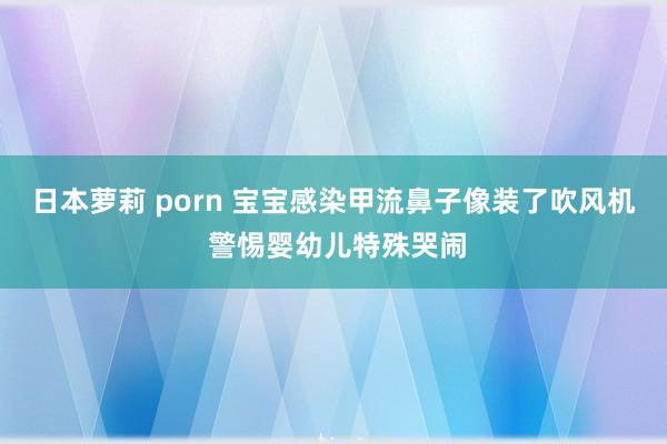 日本萝莉 porn 宝宝感染甲流鼻子像装了吹风机 警惕婴幼儿特殊哭闹