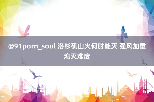 @91porn_soul 洛杉矶山火何时能灭 强风加重熄灭难度