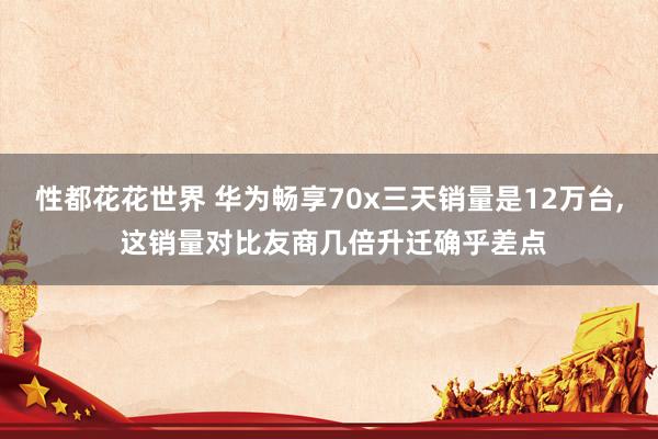 性都花花世界 华为畅享70x三天销量是12万台， 这销量对比友商几倍升迁确乎差点