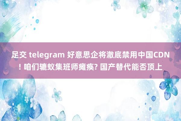 足交 telegram 好意思企将澈底禁用中国CDN! 咱们辘蚁集班师瘫痪? 国产替代能否顶上