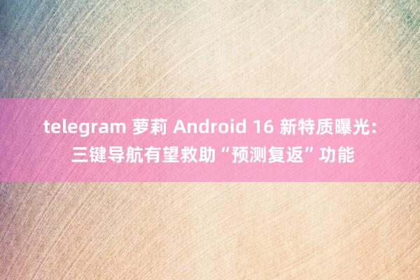 telegram 萝莉 Android 16 新特质曝光: 三键导航有望救助“预测复返”功能