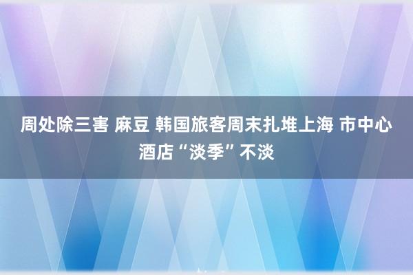 周处除三害 麻豆 韩国旅客周末扎堆上海 市中心酒店“淡季”不淡