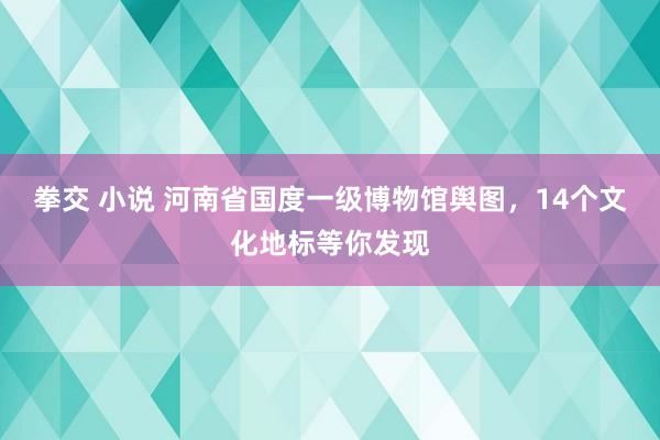 拳交 小说 河南省国度一级博物馆舆图，14个文化地标等你发现