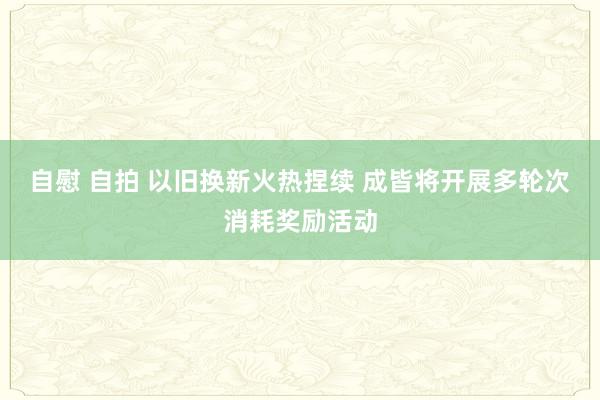 自慰 自拍 以旧换新火热捏续 成皆将开展多轮次消耗奖励活动