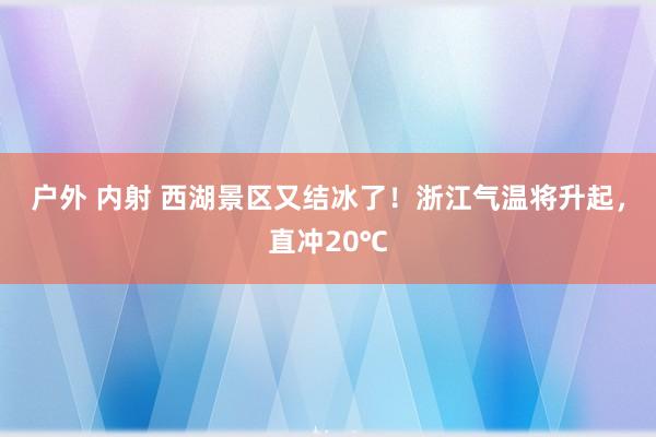 户外 内射 西湖景区又结冰了！浙江气温将升起，直冲20℃