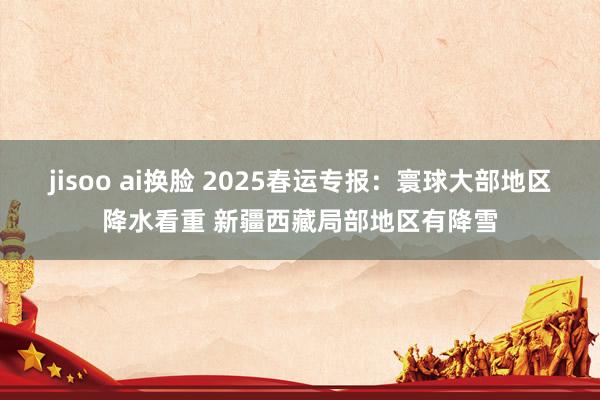 jisoo ai换脸 2025春运专报：寰球大部地区降水看重 新疆西藏局部地区有降雪